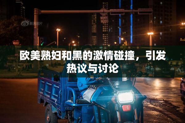 欧美熟妇和黑的激情碰撞，引发热议与讨论