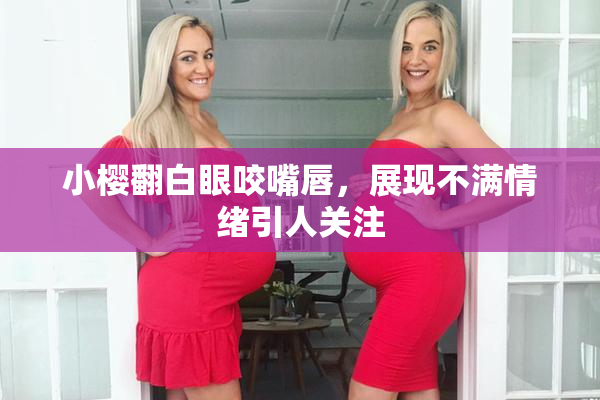 小樱翻白眼咬嘴唇，展现不满情绪引人关注
