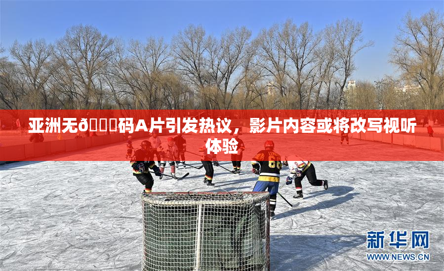 亚洲无🈚码A片引发热议，影片内容或将改写视听体验