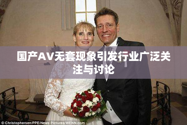 国产AV无套现象引发行业广泛关注与讨论