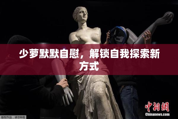 少萝默默自慰，解锁自我探索新方式