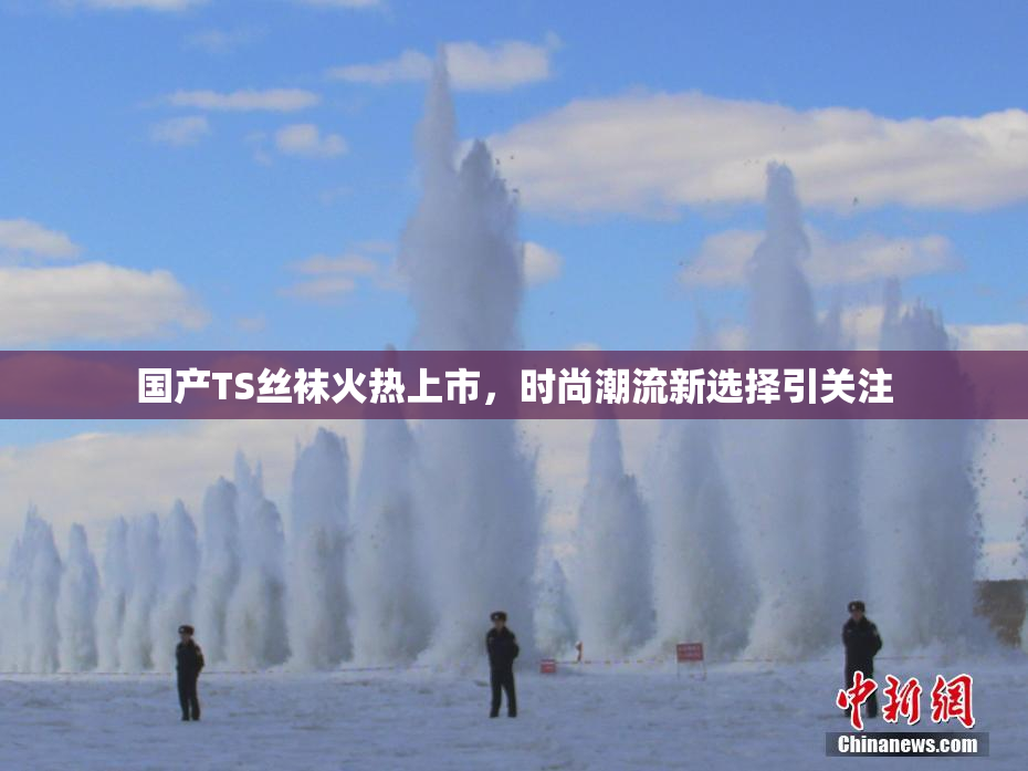 国产TS丝袜火热上市，时尚潮流新选择引关注