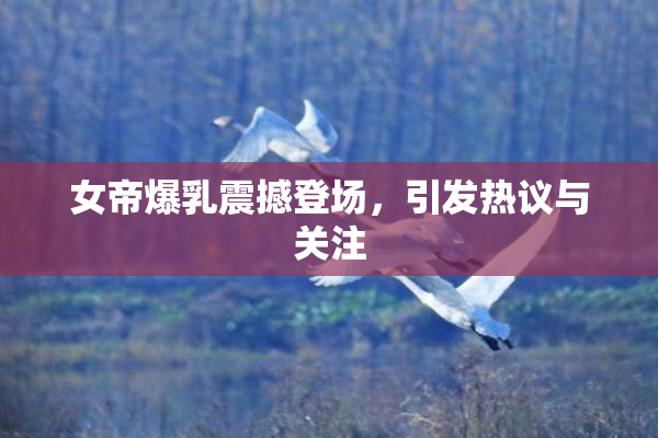 女帝爆乳震撼登场，引发热议与关注