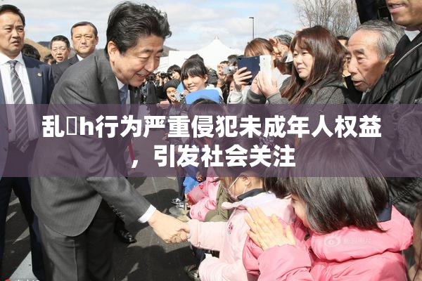 乱婬h行为严重侵犯未成年人权益，引发社会关注
