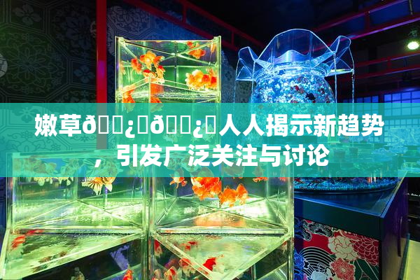嫩草🌿‌🌿‌人人揭示新趋势，引发广泛关注与讨论