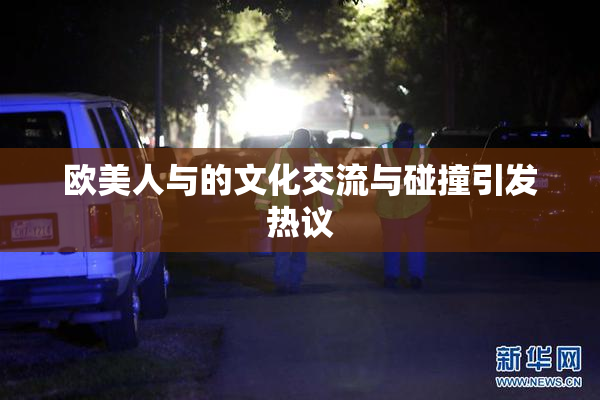 欧美人与的文化交流与碰撞引发热议