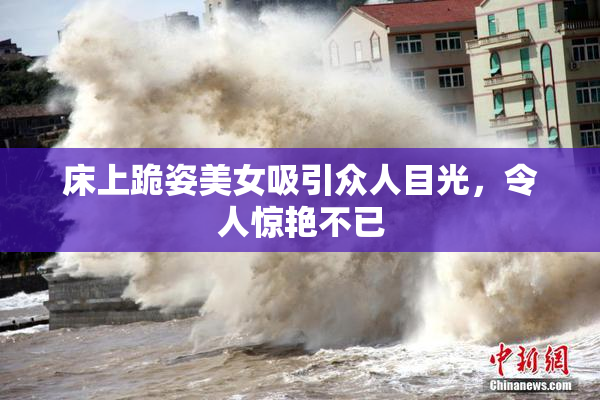 床上跪姿美女吸引众人目光，令人惊艳不已