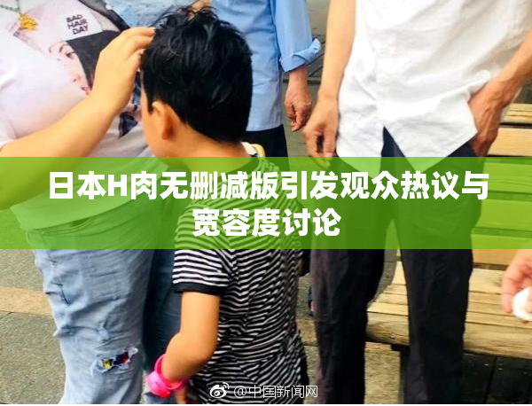 日本H肉无删减版引发观众热议与宽容度讨论