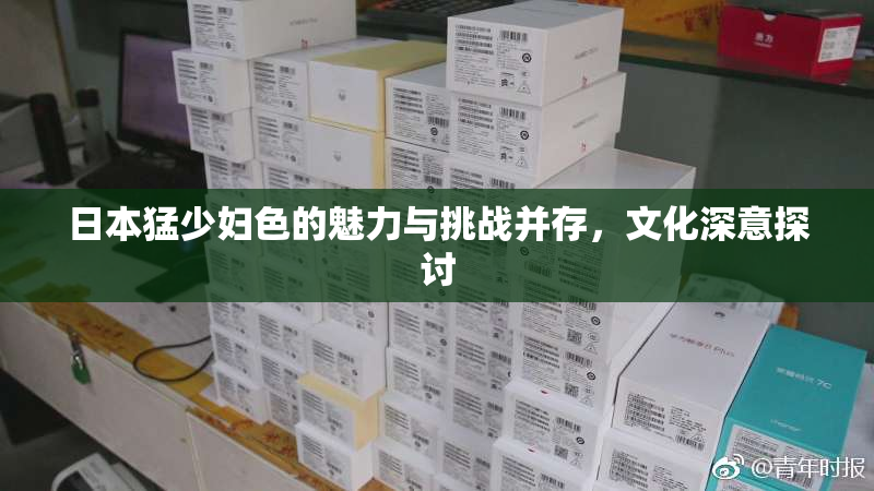 日本猛少妇色的魅力与挑战并存，文化深意探讨