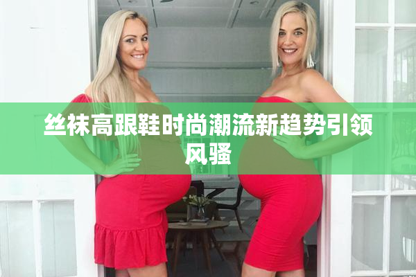 丝袜高跟鞋时尚潮流新趋势引领风骚