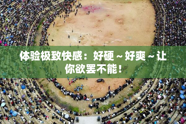 体验极致快感：好硬～好爽～让你欲罢不能！