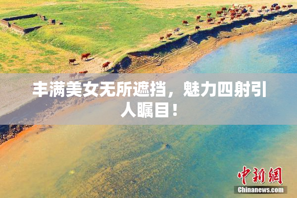 丰满美女无所遮挡，魅力四射引人瞩目！