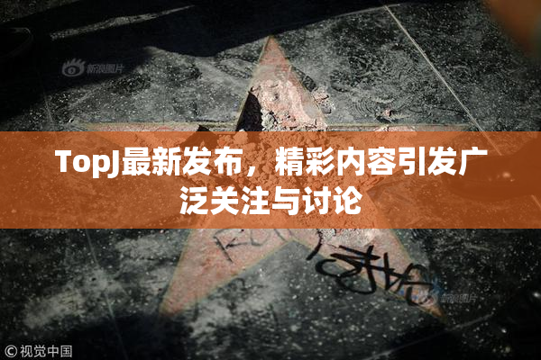 TopJ最新发布，精彩内容引发广泛关注与讨论