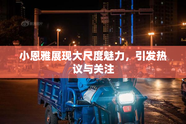 小恩雅展现大尺度魅力，引发热议与关注