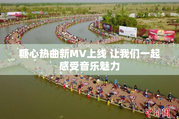 糖心热曲新MV上线 让我们一起感受音乐魅力
