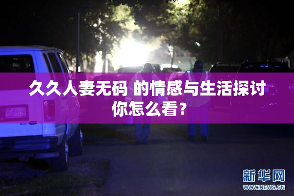 久久人妻无码 的情感与生活探讨 你怎么看？