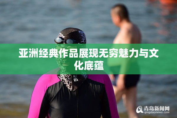 亚洲经典作品展现无穷魅力与文化底蕴