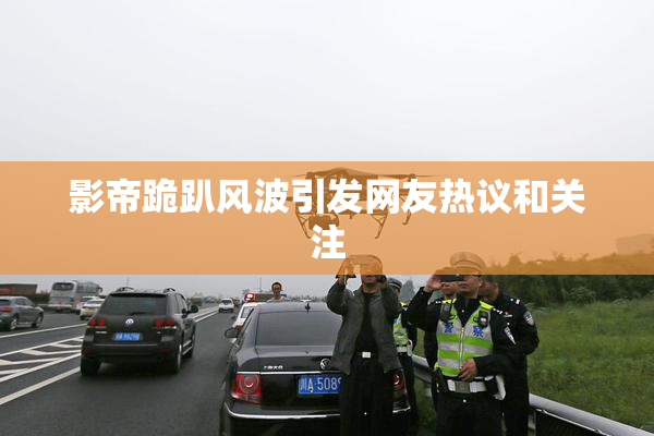 影帝跪趴风波引发网友热议和关注