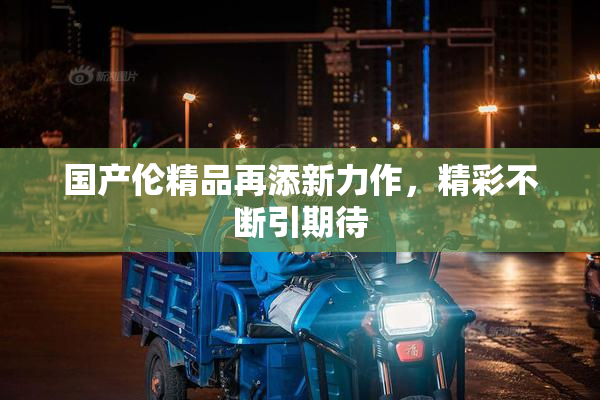 国产伦精品再添新力作，精彩不断引期待