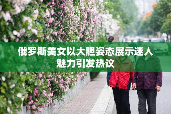 俄罗斯美女以大胆姿态展示迷人魅力引发热议