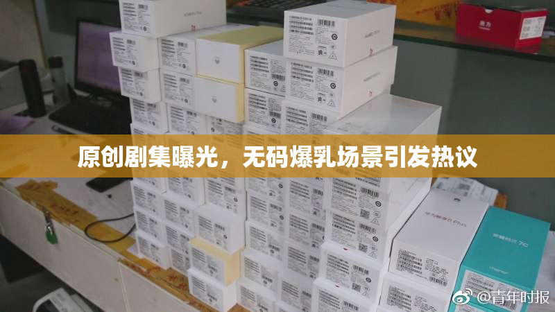 原创剧集曝光，无码爆乳场景引发热议