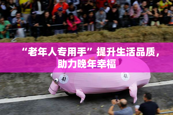 “老年人专用手”提升生活品质，助力晚年幸福