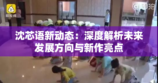沈芯语新动态：深度解析未来发展方向与新作亮点