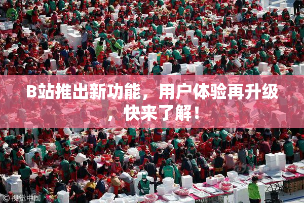 B站推出新功能，用户体验再升级，快来了解！