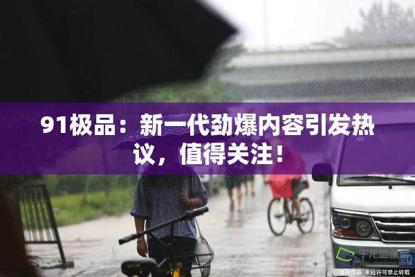 91极品：新一代劲爆内容引发热议，值得关注！