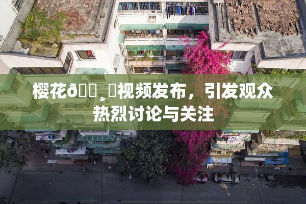 樱花🌸‌视频发布，引发观众热烈讨论与关注