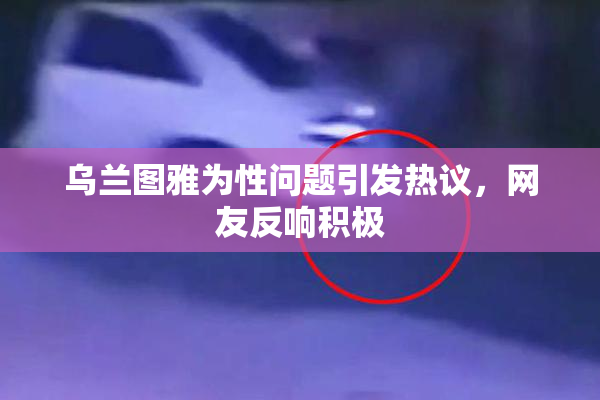 乌兰图雅为性问题引发热议，网友反响积极
