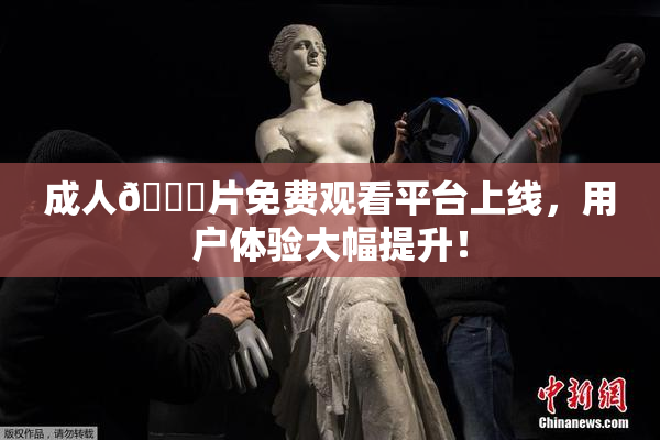 成人🔞片免费观看平台上线，用户体验大幅提升！