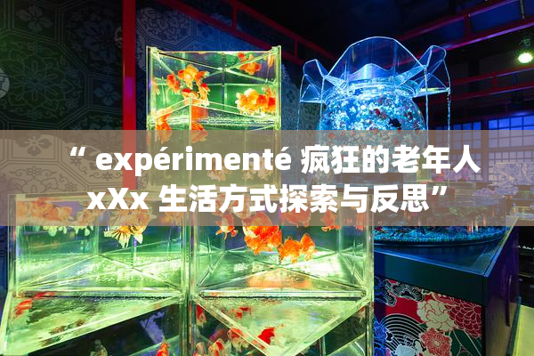 “ expérimenté 疯狂的老年人 xXx 生活方式探索与反思”