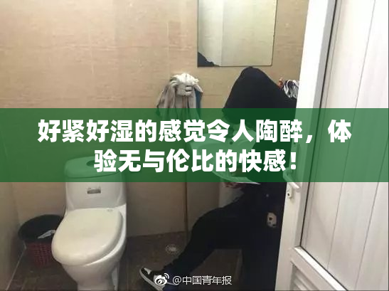 好紧好湿的感觉令人陶醉，体验无与伦比的快感！