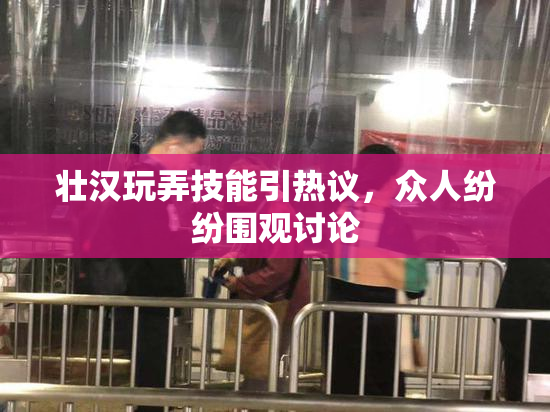 壮汉玩弄技能引热议，众人纷纷围观讨论