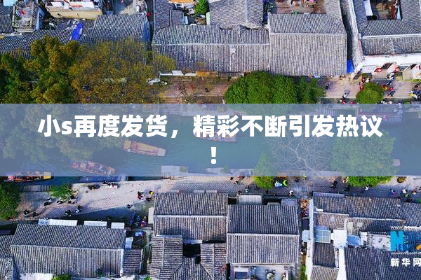 小s再度发货，精彩不断引发热议！