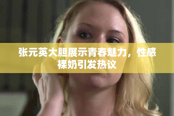 张元英大胆展示青春魅力，性感裸奶引发热议