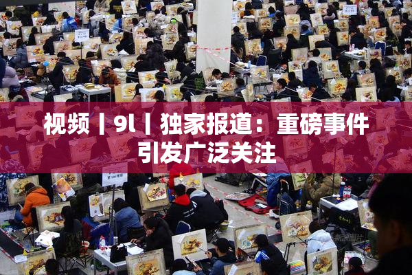 视频丨9l丨独家报道：重磅事件引发广泛关注