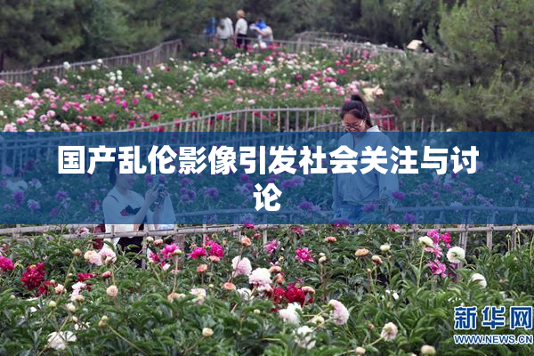 国产乱伦影像引发社会关注与讨论