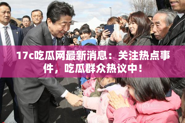 17c吃瓜网最新消息：关注热点事件，吃瓜群众热议中！