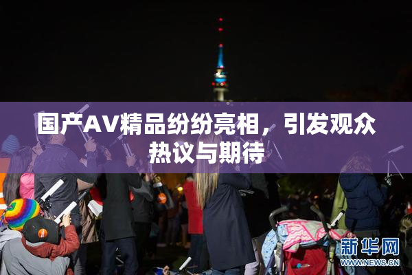 国产AV精品纷纷亮相，引发观众热议与期待