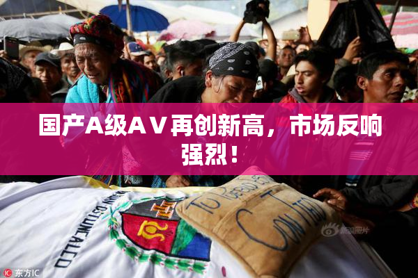 国产A级AⅤ再创新高，市场反响强烈！