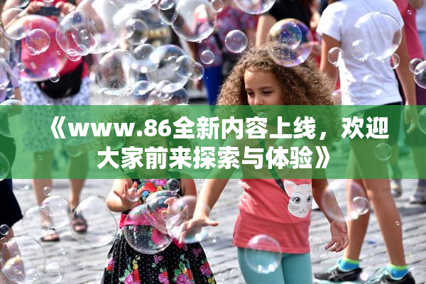 《www.86全新内容上线，欢迎大家前来探索与体验》