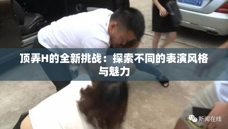 顶弄H的全新挑战：探索不同的表演风格与魅力