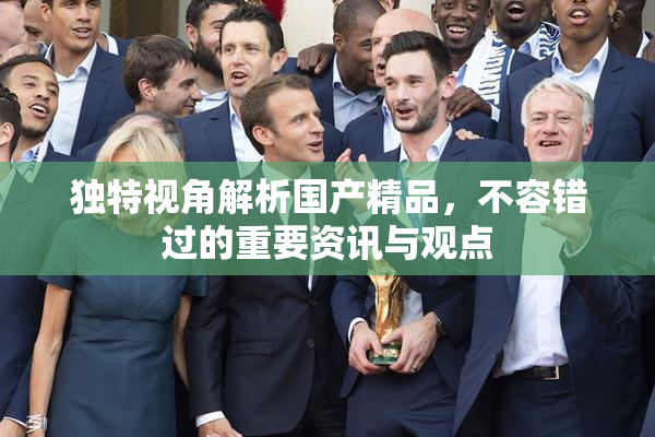 独特视角解析国产精品，不容错过的重要资讯与观点