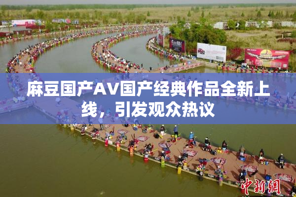 麻豆国产AV国产经典作品全新上线，引发观众热议