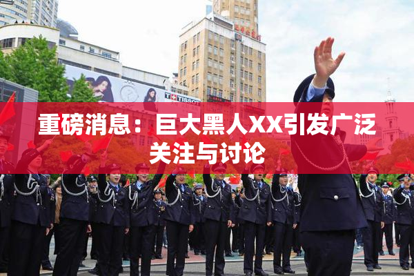重磅消息：巨大黑人XX引发广泛关注与讨论