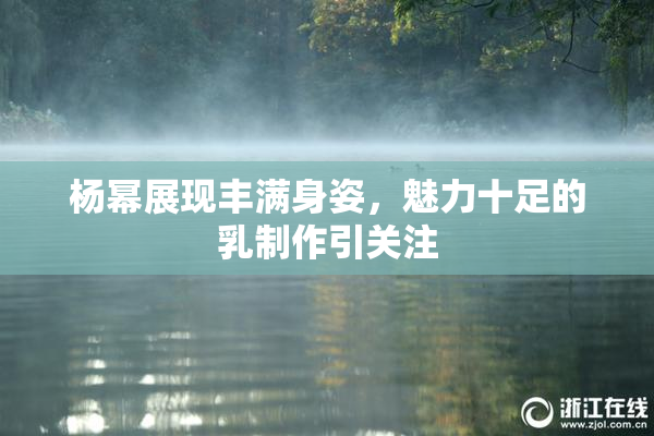 杨幂展现丰满身姿，魅力十足的乳制作引关注