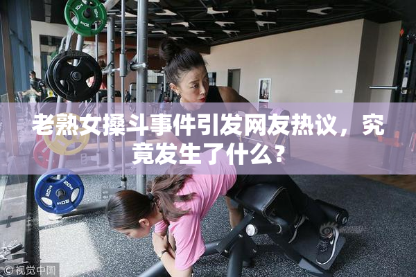 老熟女搡斗事件引发网友热议，究竟发生了什么？