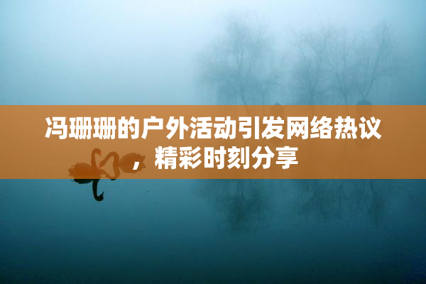 冯珊珊的户外活动引发网络热议，精彩时刻分享